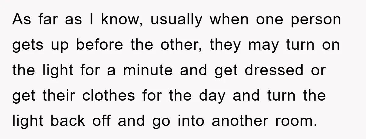 As far as I know, usually when one person gets up before the other, they may turn on the light for a minute and get dressed or get their clothes...