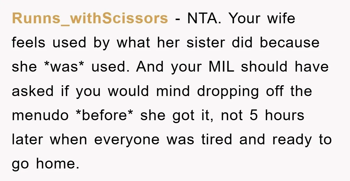 Runns_withScissors − NTA. Your wife feels used by what her sister did because she *was* used. And your MIL should have asked if you would mind dropping off the menudo...