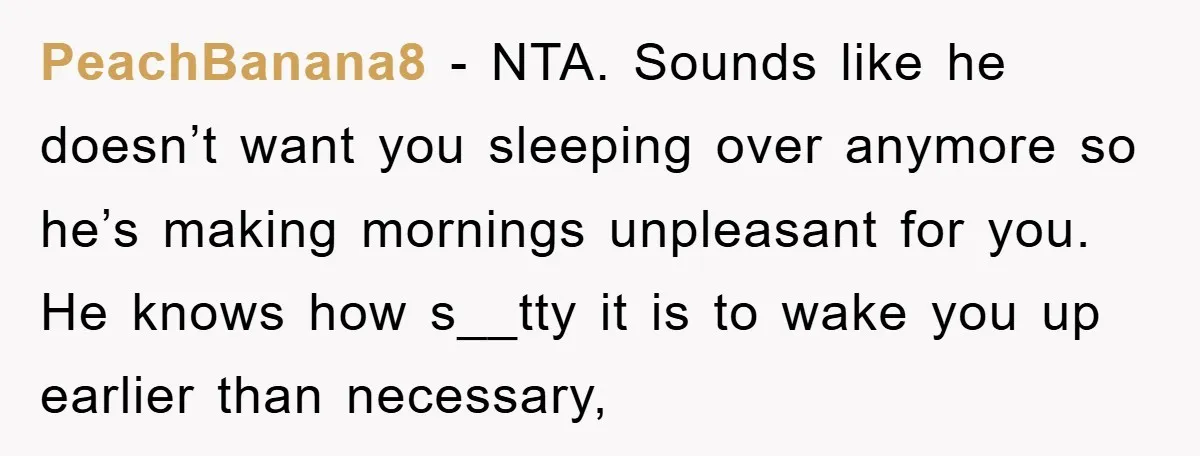 PeachBanana8 − NTA. Sounds like he doesn’t want you sleeping over anymore so he’s making mornings unpleasant for you. He knows how s__tty it is to wake you up earlier...
