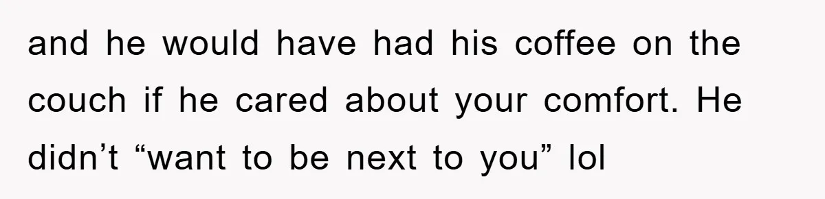 and he would have had his coffee on the couch if he cared about your comfort. He didn’t “want to be next to you” lol