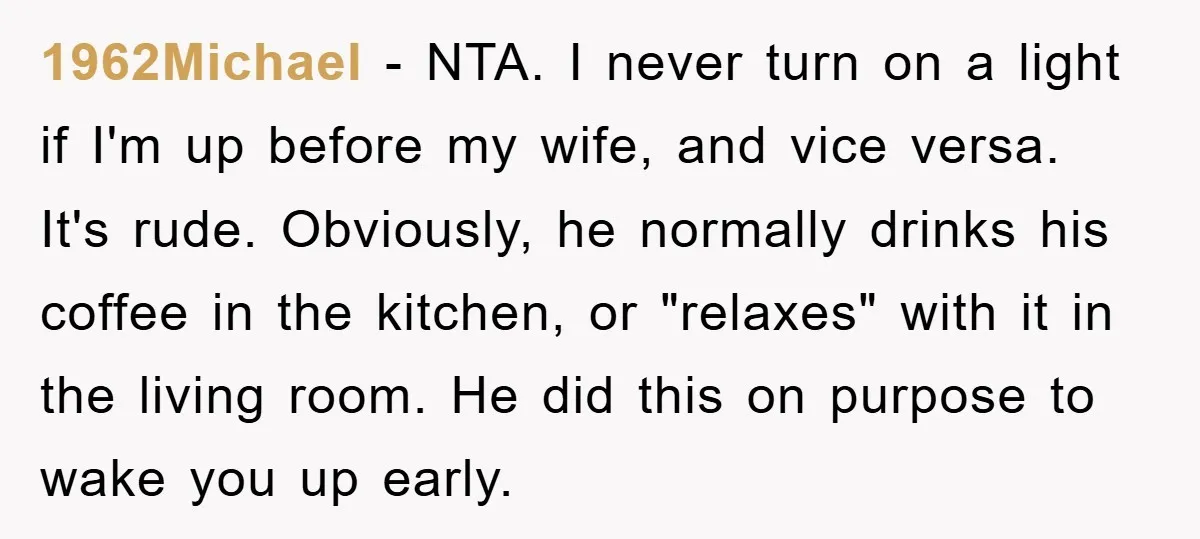1962Michael − NTA. I never turn on a light if I'm up before my wife, and vice versa. It's rude. Obviously, he normally drinks his coffee in the kitchen, or...