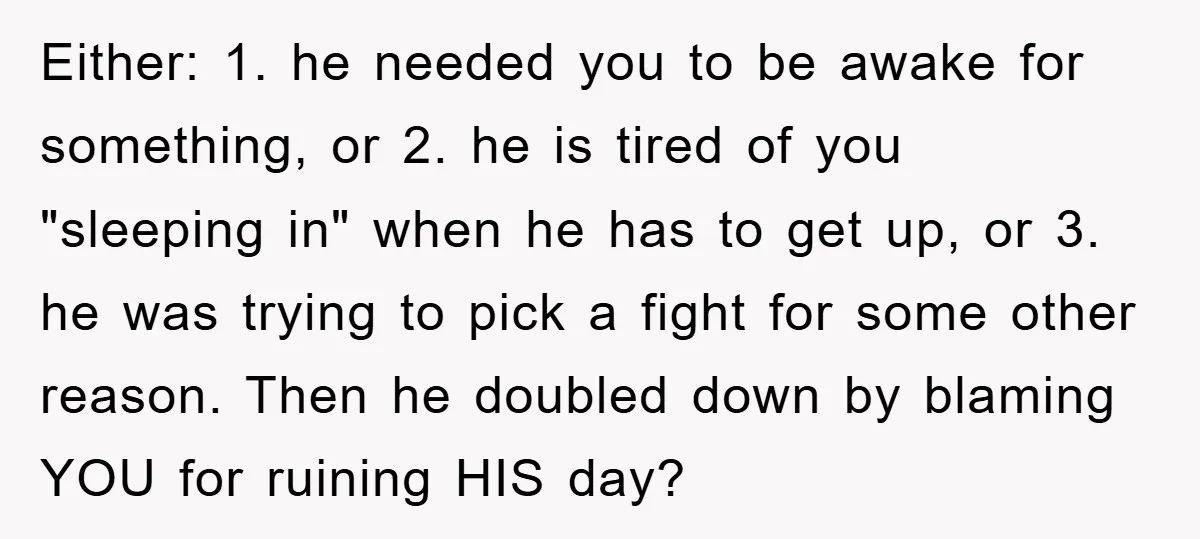 Either: 1. he needed you to be awake for something, or 2. he is tired of you "sleeping in" when he has to get up, or 3. he was trying...