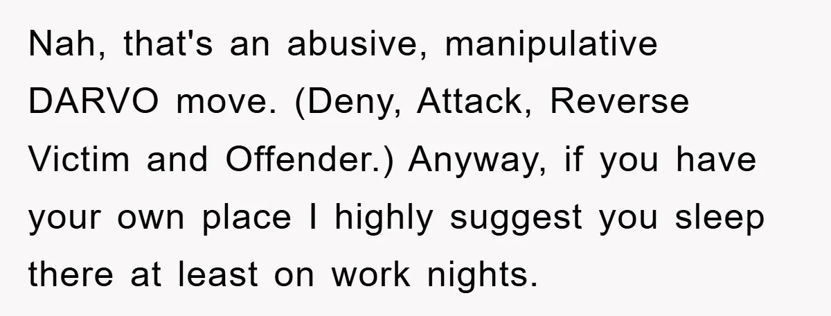 Nah, that's an abusive, manipulative DARVO move. (Deny, Attack, Reverse Victim and Offender.) Anyway, if you have your own place I highly suggest you sleep there at least on work...