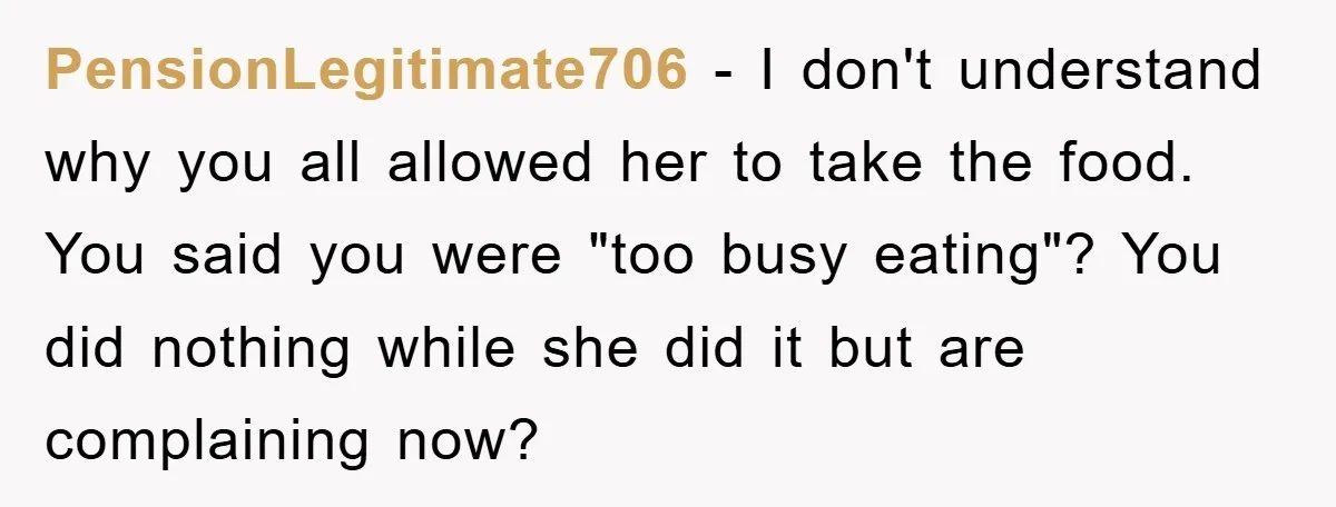 PensionLegitimate706 − I don't understand why you all allowed her to take the food. You said you were "too busy eating"? You did nothing while she did it but are...