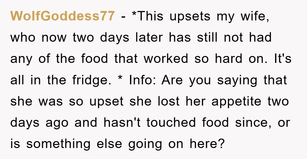 WolfGoddess77 − *This upsets my wife, who now two days later has still not had any of the food that worked so hard on. It's all in the fridge. *...