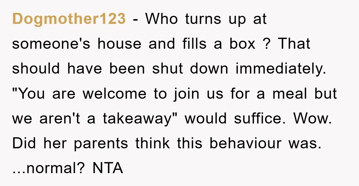 Dogmother123 − Who turns up at someone's house and fills a box ? That should have been shut down immediately. "You are welcome to join us for a meal but...