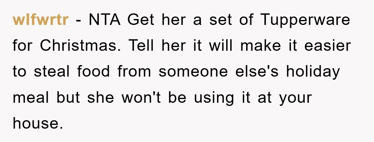 wlfwrtr − NTA Get her a set of Tupperware for Christmas. Tell her it will make it easier to steal food from someone else's holiday meal but she won't be...