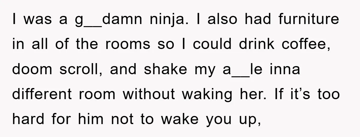 I was a g__damn ninja. I also had furniture in all of the rooms so I could drink coffee, doom scroll, and shake my a__le inna different room without waking...