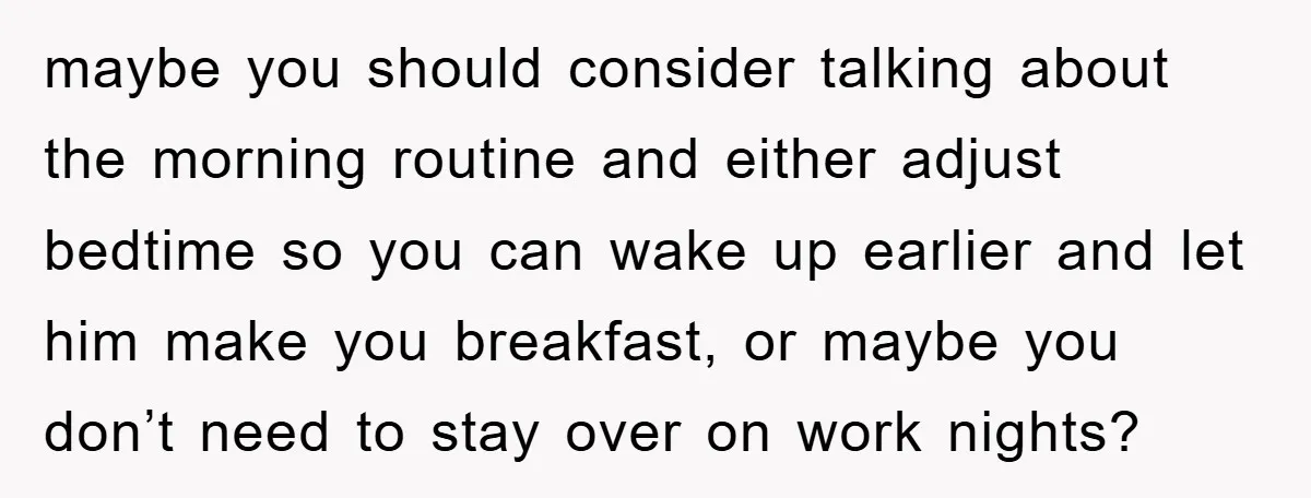 maybe you should consider talking about the morning routine and either adjust bedtime so you can wake up earlier and let him make you breakfast, or maybe you don’t need...