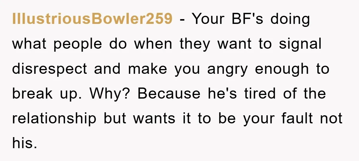 IllustriousBowler259 − Your BF's doing what people do when they want to signal disrespect and make you angry enough to break up. Why? Because he's tired of the relationship but...