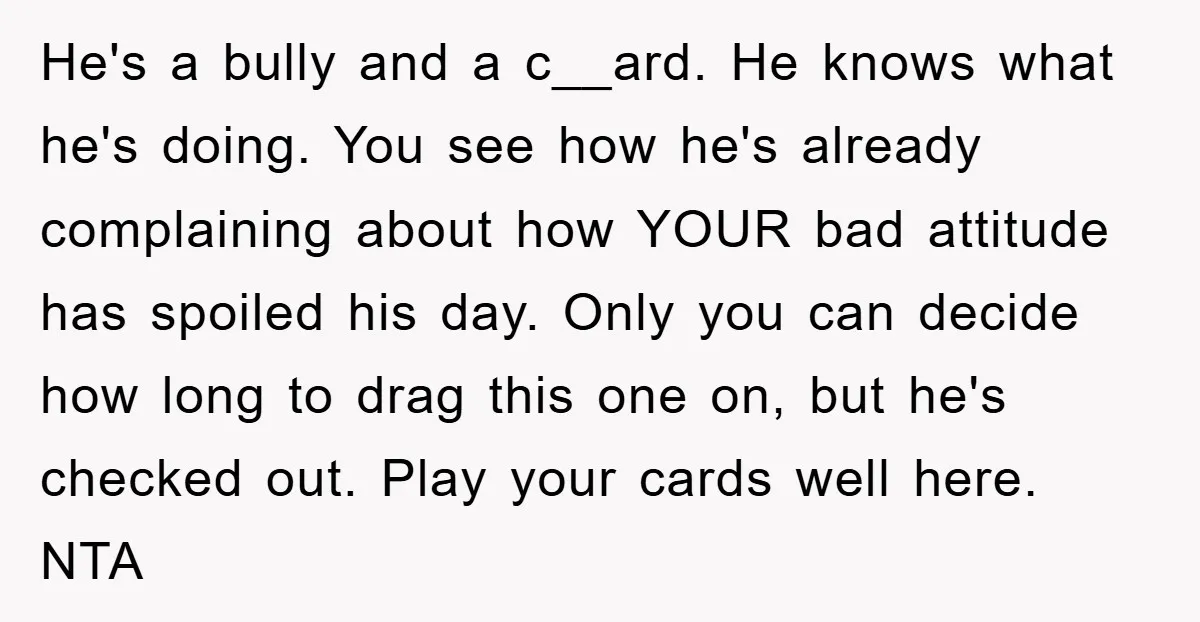 He's a bully and a c__ard. He knows what he's doing. You see how he's already complaining about how YOUR bad attitude has spoiled his day. Only you can decide...