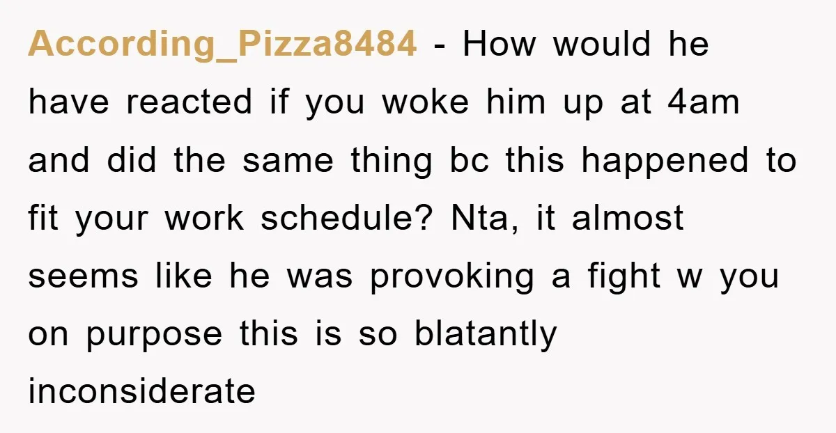 According_Pizza8484 − How would he have reacted if you woke him up at 4am and did the same thing bc this happened to fit your work schedule? Nta, it almost...
