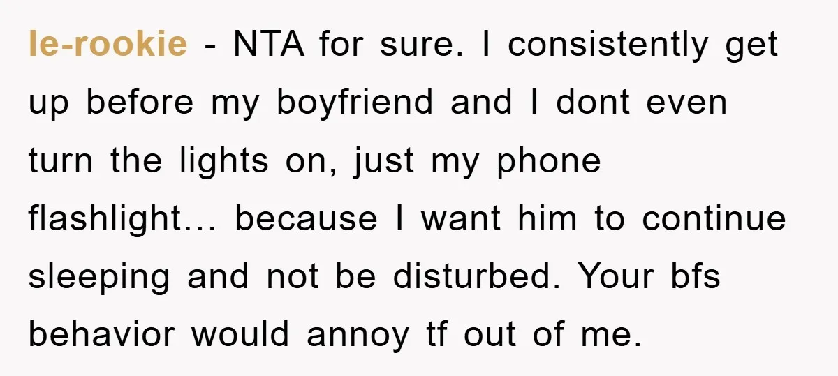 le-rookie − NTA for sure. I consistently get up before my boyfriend and I dont even turn the lights on, just my phone flashlight… because I want him to continue...