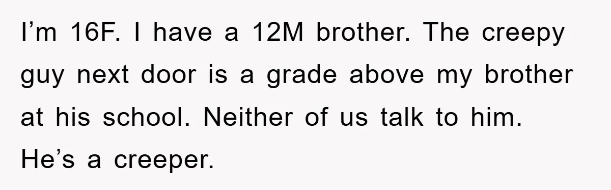I’m 16F. I have a 12M brother. The creepy guy next door is a grade above my brother at his school. Neither of us talk to him. He’s a creeper.