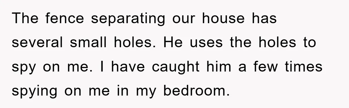 The fence separating our house has several small holes. He uses the holes to spy on me. I have caught him a few times spying on me in my bedroom.