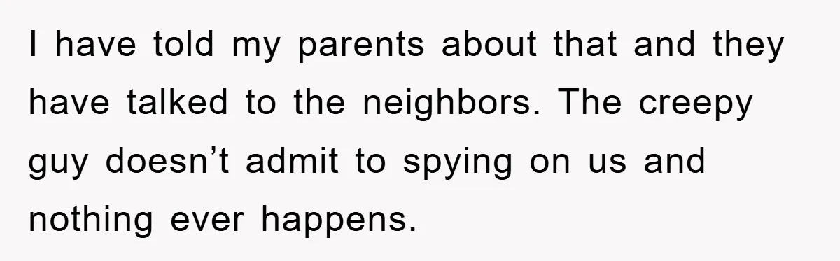 I have told my parents about that and they have talked to the neighbors. The creepy guy doesn’t admit to spying on us and nothing ever happens.