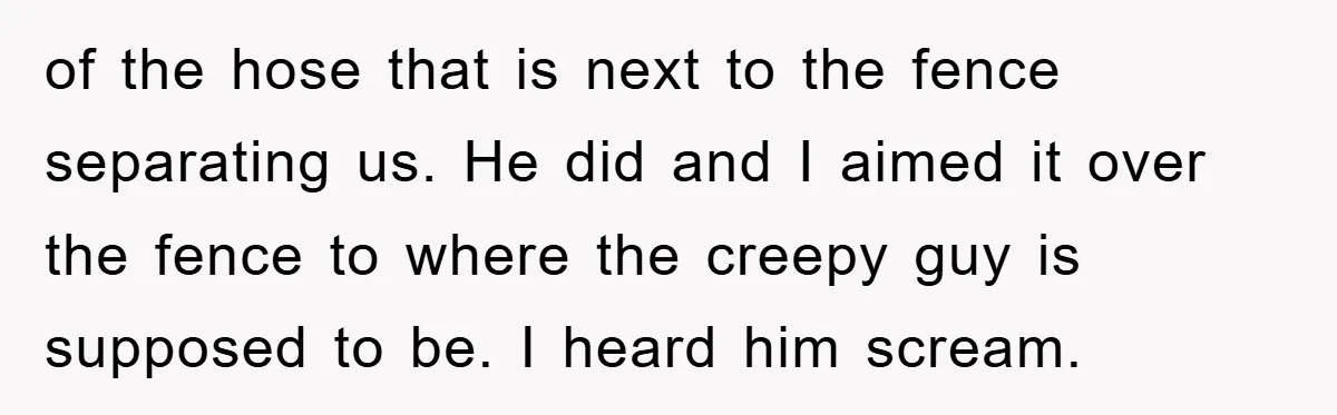 of the hose that is next to the fence separating us. He did and I aimed it over the fence to where the creepy guy is supposed to be. I...