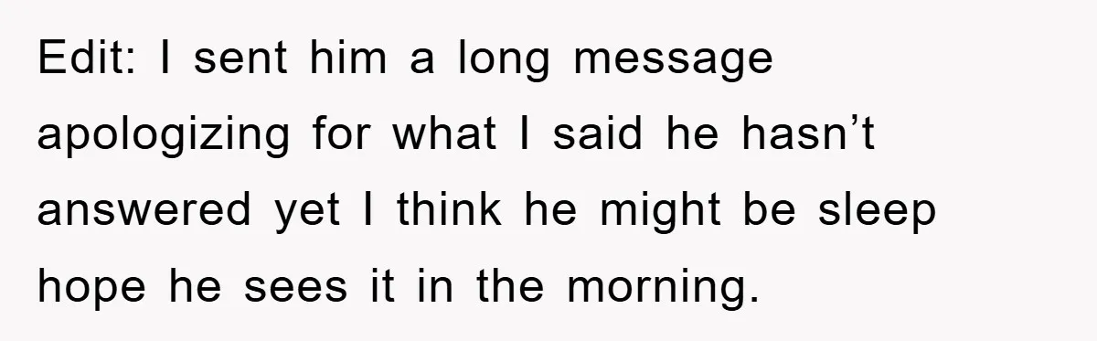 Edit: I sent him a long message apologizing for what I said he hasn’t answered yet I think he might be sleep hope he sees it in the morning.