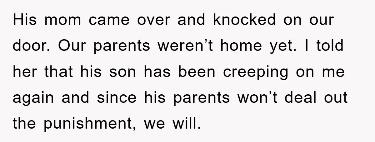 His mom came over and knocked on our door. Our parents weren’t home yet. I told her that his son has been creeping on me again and since his parents...