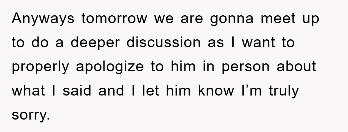 Anyways tomorrow we are gonna meet up to do a deeper discussion as I want to properly apologize to him in person about what I said and I let him...