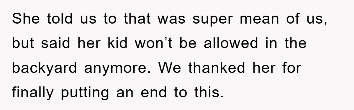 She told us to that was super mean of us, but said her kid won’t be allowed in the backyard anymore. We thanked her for finally putting an end to...