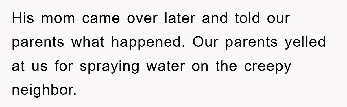 His mom came over later and told our parents what happened. Our parents yelled at us for spraying water on the creepy neighbor.