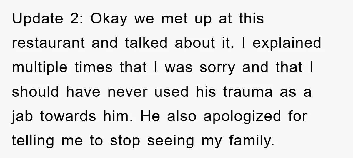 Update 2: Okay we met up at this restaurant and talked about it. I explained multiple times that I was sorry and that I should have never used his trauma...