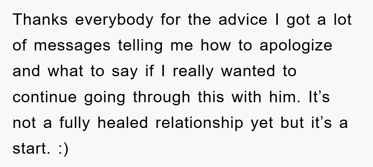 Thanks everybody for the advice I got a lot of messages telling me how to apologize and what to say if I really wanted to continue going through this with...