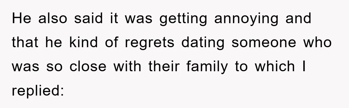 He also said it was getting annoying and that he kind of regrets dating someone who was so close with their family to which I replied: