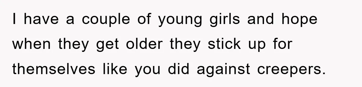 I have a couple of young girls and hope when they get older they stick up for themselves like you did against creepers.