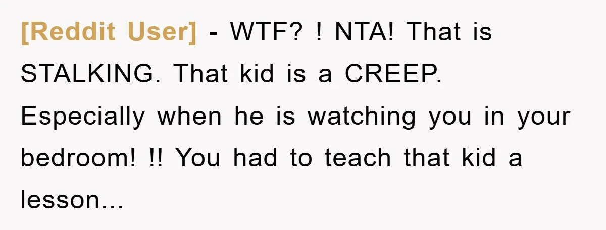 [Reddit User] − WTF? ! NTA! That is STALKING. That kid is a CREEP. Especially when he is watching you in your bedroom! !! You had to teach that kid...
