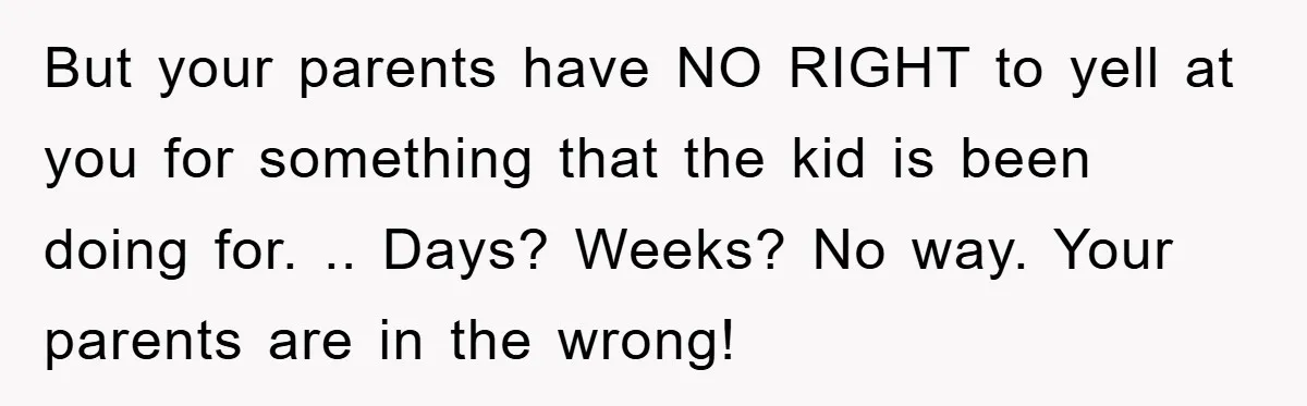 But your parents have NO RIGHT to yell at you for something that the kid is been doing for. .. Days? Weeks? No way. Your parents are in the wrong!