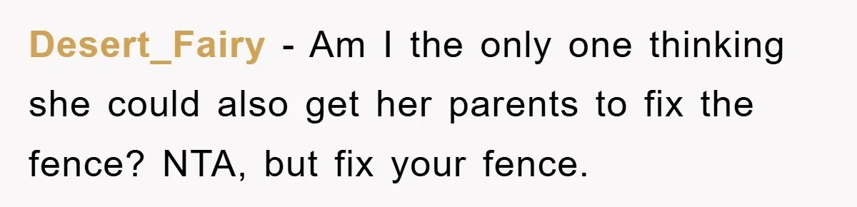 Desert_Fairy − Am I the only one thinking she could also get her parents to fix the fence? NTA, but fix your fence.