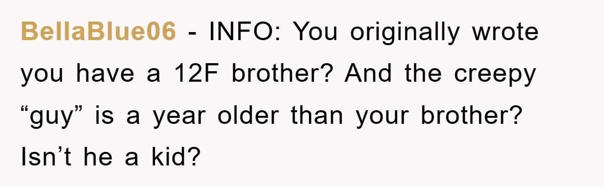 BellaBlue06 − INFO: You originally wrote you have a 12F brother? And the creepy “guy” is a year older than your brother? Isn’t he a kid?