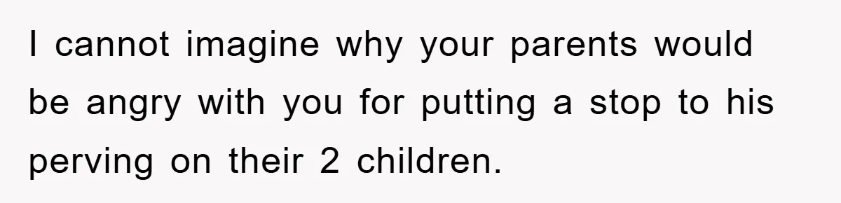 I cannot imagine why your parents would be angry with you for putting a stop to his perving on their 2 children.