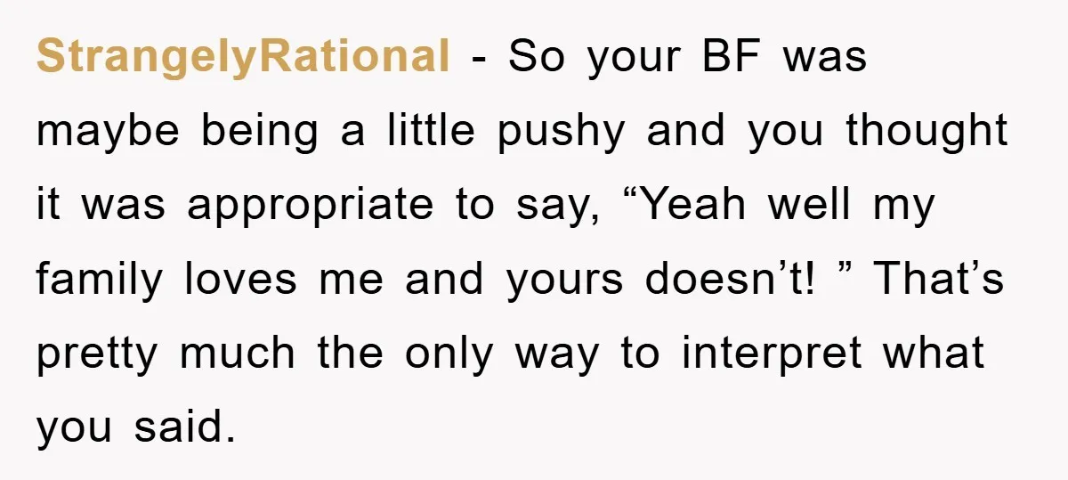 StrangelyRational − So your BF was maybe being a little pushy and you thought it was appropriate to say, “Yeah well my family loves me and yours doesn’t! ” That’s...