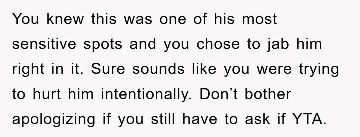 You knew this was one of his most sensitive spots and you chose to jab him right in it. Sure sounds like you were trying to hurt him intentionally. Don’t...