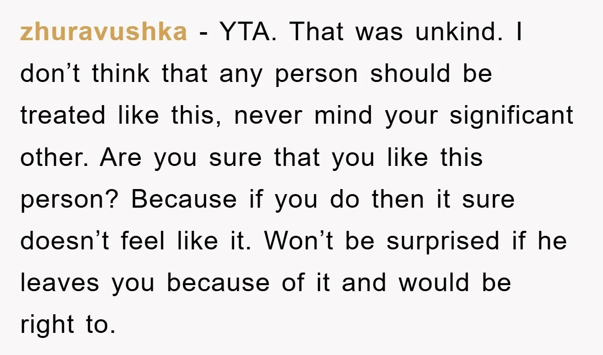 zhuravushka − YTA. That was unkind. I don’t think that any person should be treated like this, never mind your significant other. Are you sure that you like this person?...