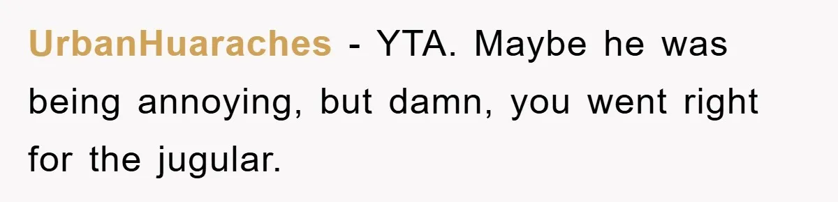UrbanHuaraches − YTA. Maybe he was being annoying, but damn, you went right for the jugular.