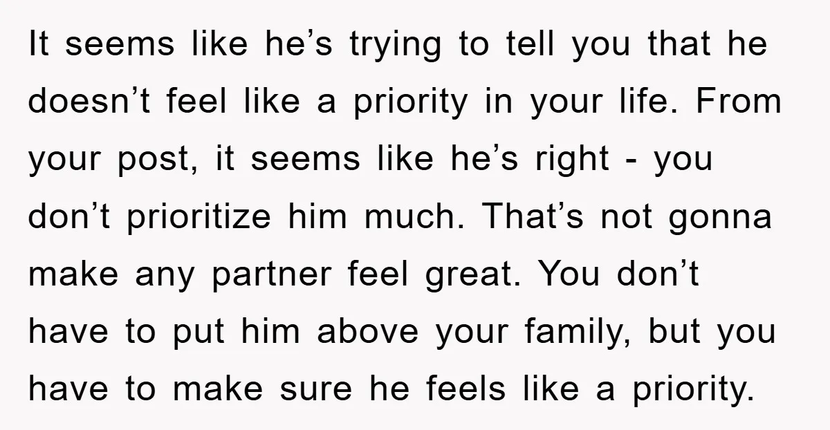 It seems like he’s trying to tell you that he doesn’t feel like a priority in your life. From your post, it seems like he’s right - you don’t prioritize...