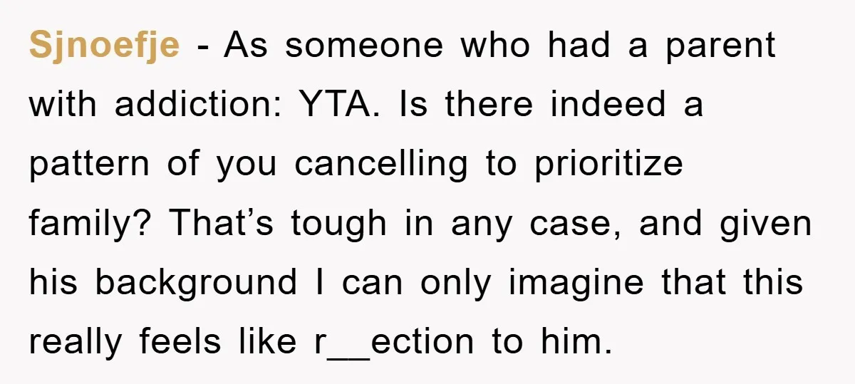 Sjnoefje − As someone who had a parent with addiction: YTA. Is there indeed a pattern of you cancelling to prioritize family? That’s tough in any case, and given his...