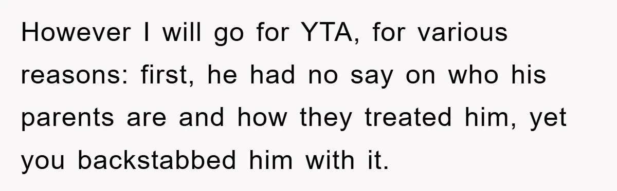However I will go for YTA, for various reasons: first, he had no say on who his parents are and how they treated him, yet you backstabbed him with it.