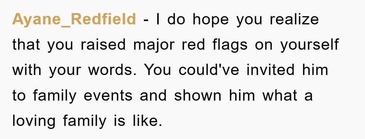 Ayane_Redfield − I do hope you realize that you raised major red flags on yourself with your words. You could've invited him to family events and shown him what a...