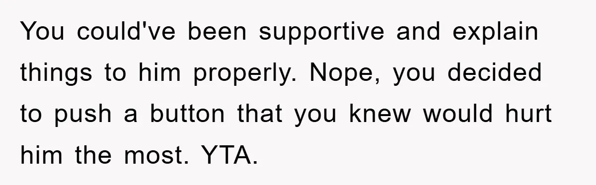 You could've been supportive and explain things to him properly. Nope, you decided to push a button that you knew would hurt him the most. YTA.