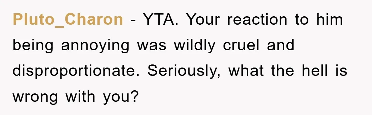 Pluto_Charon − YTA. Your reaction to him being annoying was wildly cruel and disproportionate. Seriously, what the hell is wrong with you?
