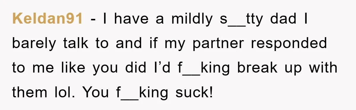 Keldan91 − I have a mildly s__tty dad I barely talk to and if my partner responded to me like you did I’d f__king break up with them lol. You...