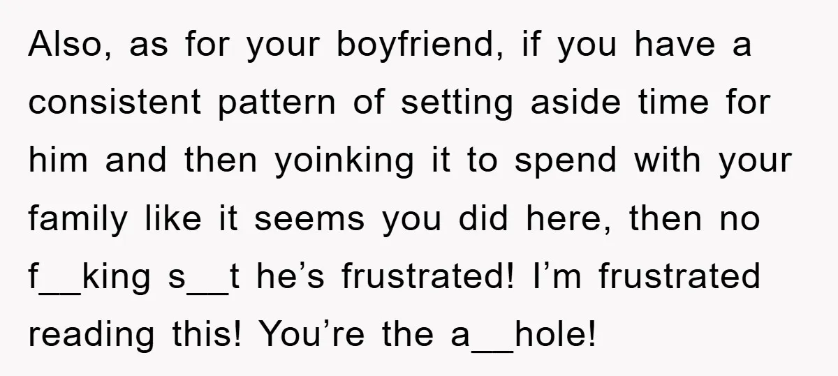 Also, as for your boyfriend, if you have a consistent pattern of setting aside time for him and then yoinking it to spend with your family like it seems you...