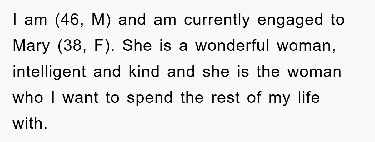 I am (46, M) and am currently engaged to Mary (38, F). She is a wonderful woman, intelligent and kind and she is the woman who I want to spend...