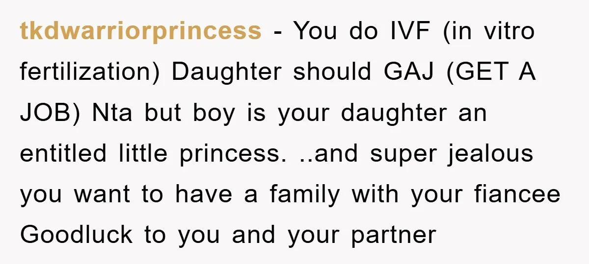 tkdwarriorprincess − You do IVF (in vitro fertilization) Daughter should GAJ (GET A JOB) Nta but boy is your daughter an entitled little princess. ..and super jealous you want to...
