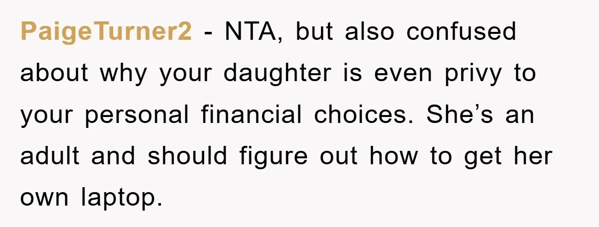 PaigeTurner2 − NTA, but also confused about why your daughter is even privy to your personal financial choices. She’s an adult and should figure out how to get her own...